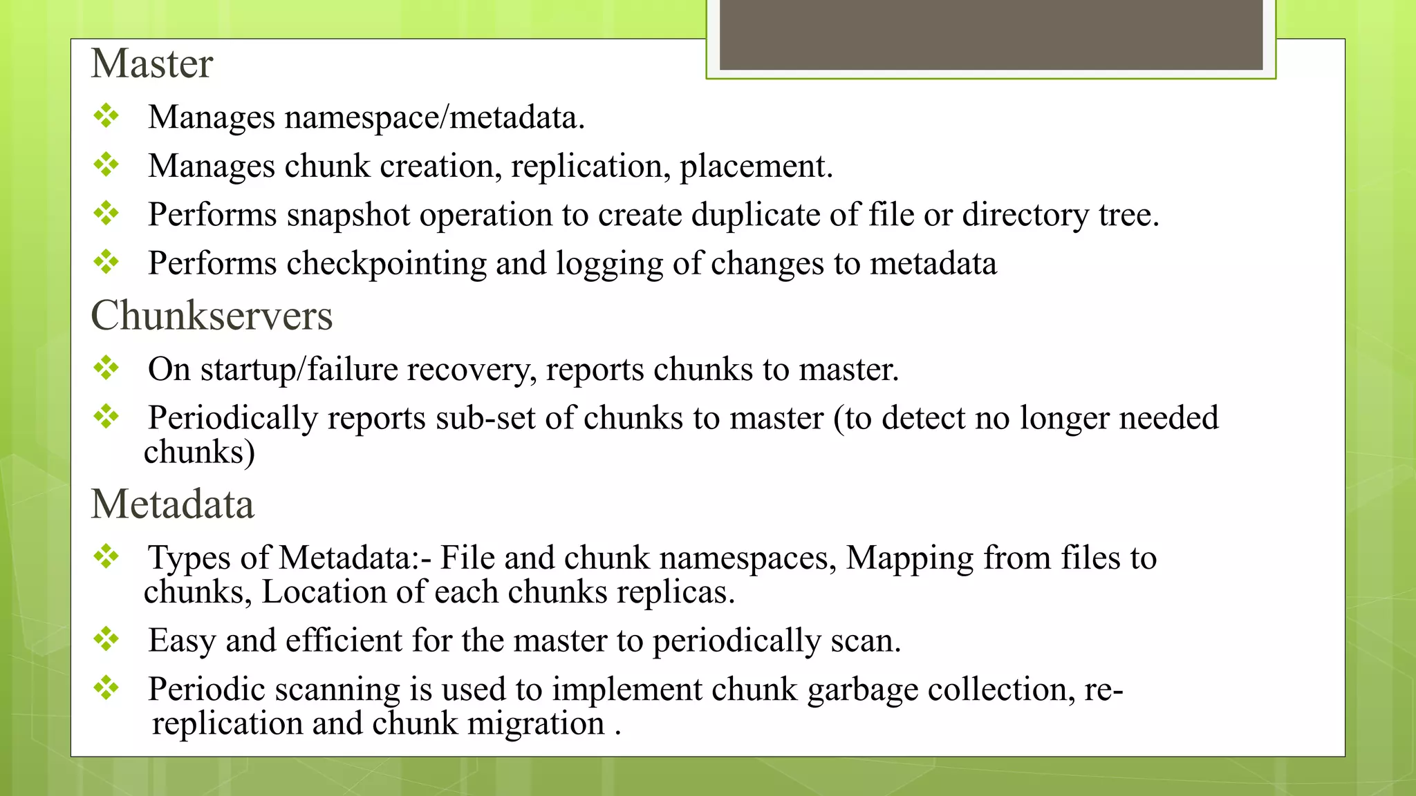 Master
 Manages namespace/metadata.
 Manages chunk creation, replication, placement.
 Performs snapshot operation to create duplicate of file or directory tree.
 Performs checkpointing and logging of changes to metadata
Chunkservers
 On startup/failure recovery, reports chunks to master.
 Periodically reports sub-set of chunks to master (to detect no longer needed
chunks)
Metadata
 Types of Metadata:- File and chunk namespaces, Mapping from files to
chunks, Location of each chunks replicas.
 Easy and efficient for the master to periodically scan.
 Periodic scanning is used to implement chunk garbage collection, re-
replication and chunk migration .
 