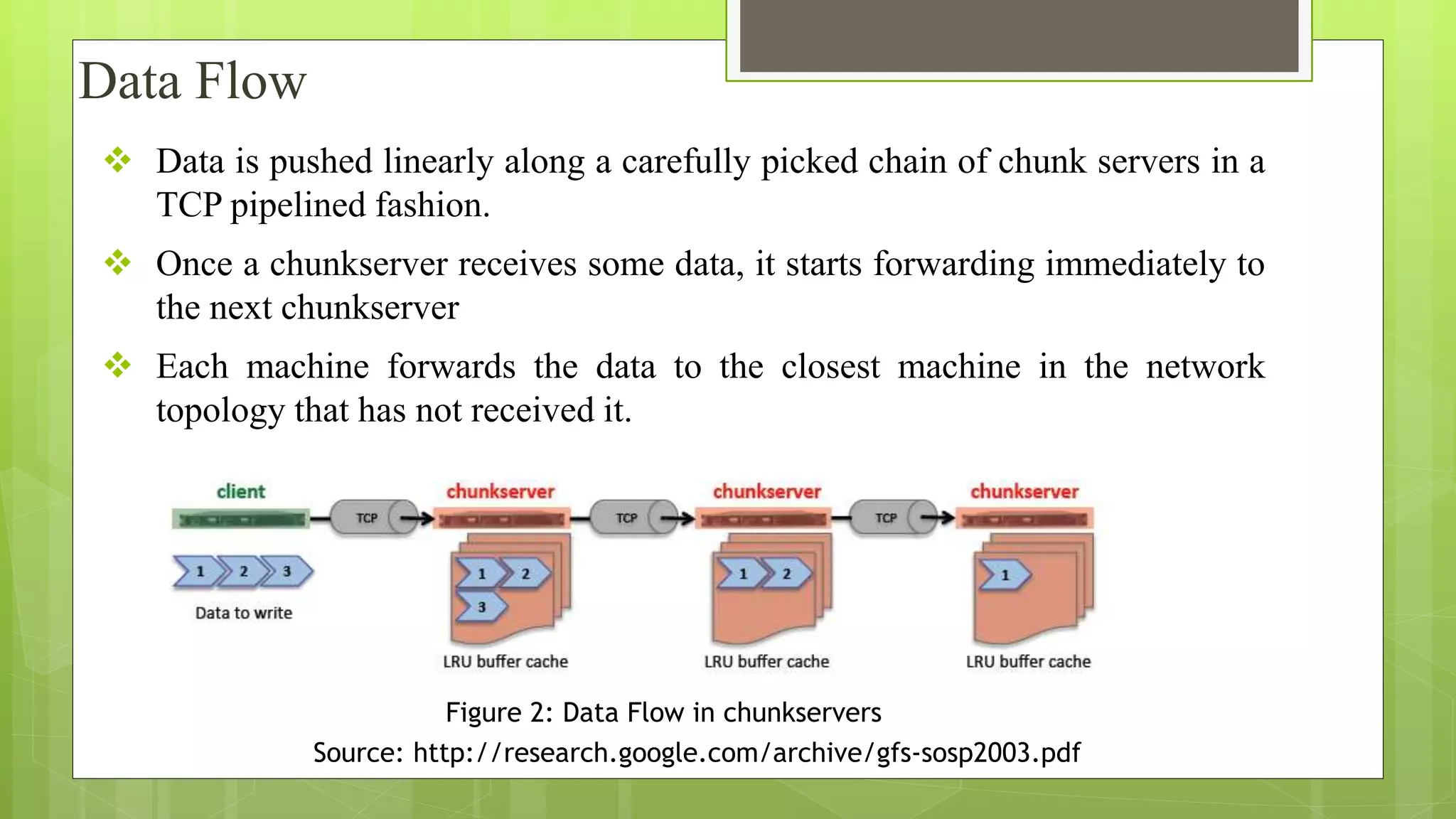  Data is pushed linearly along a carefully picked chain of chunk servers in a
TCP pipelined fashion.
 Once a chunkserver receives some data, it starts forwarding immediately to
the next chunkserver
 Each machine forwards the data to the closest machine in the network
topology that has not received it.
Data Flow
Figure 2: Data Flow in chunkservers
Source: http://research.google.com/archive/gfs‐sosp2003.pdf
 