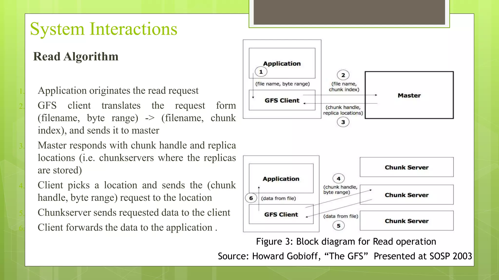 System Interactions
Read Algorithm
1. Application originates the read request
2. GFS client translates the request form
(filename, byte range) -> (filename, chunk
index), and sends it to master
3. Master responds with chunk handle and replica
locations (i.e. chunkservers where the replicas
are stored)
4. Client picks a location and sends the (chunk
handle, byte range) request to the location
5. Chunkserver sends requested data to the client
6. Client forwards the data to the application .
Figure 3: Block diagram for Read operation
Source: Howard Gobioff, “The GFS” Presented at SOSP 2003
 