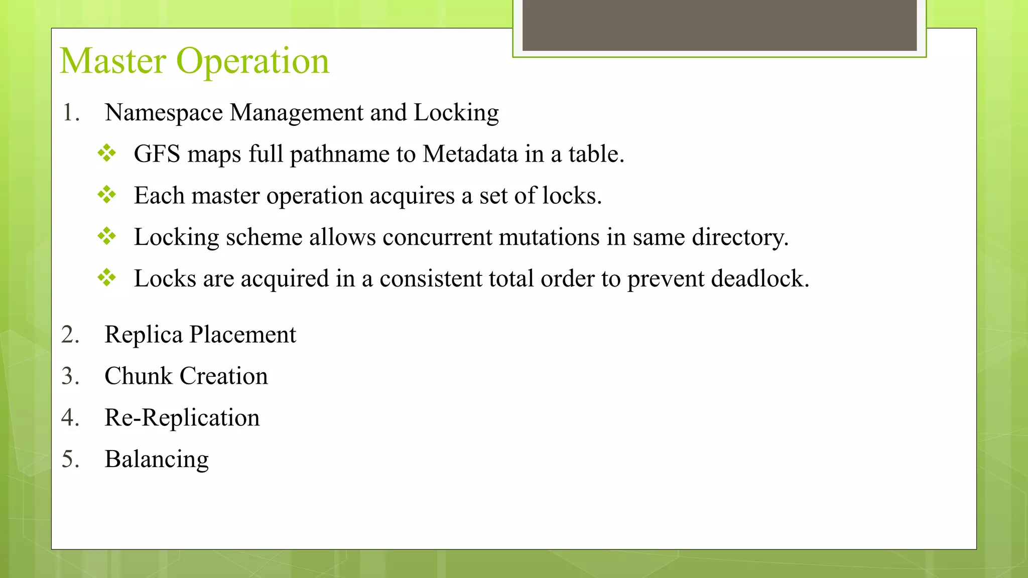 Master Operation
1. Namespace Management and Locking
 GFS maps full pathname to Metadata in a table.
 Each master operation acquires a set of locks.
 Locking scheme allows concurrent mutations in same directory.
 Locks are acquired in a consistent total order to prevent deadlock.
2. Replica Placement
3. Chunk Creation
4. Re-Replication
5. Balancing
 