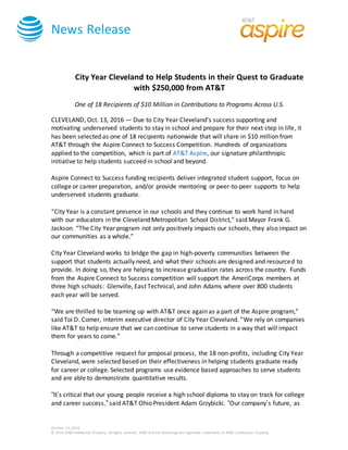 News Release
October 14, 2016
© 2016 AT&T Intellectual Property. All rights reserved. AT&T and the Globe logo are registered trademarks of AT&T Intellectual Property.
City Year Cleveland to Help Students in their Quest to Graduate
with $250,000 from AT&T
One of 18 Recipients of $10 Million in Contributions to Programs Across U.S.
CLEVELAND, Oct. 13, 2016 — Due to City Year Cleveland’s success supporting and
motivating underserved students to stay in school and prepare for their next step in life, it
has been selected as one of 18 recipients nationwide that will share in $10 million from
AT&T through the Aspire Connect to Success Competition. Hundreds of organizations
applied to the competition, which is part of AT&T Aspire, our signature philanthropic
initiative to help students succeed in school and beyond.
Aspire Connect to Success funding recipients deliver integrated student support, focus on
college or career preparation, and/or provide mentoring or peer-to-peer supports to help
underserved students graduate.
“City Year is a constant presence in our schools and they continue to work hand in hand
with our educators in the Cleveland Metropolitan School District,” said Mayor Frank G.
Jackson. “The City Year program not only positively impacts our schools, they also impact on
our communities as a whole.”
City Year Cleveland works to bridge the gap in high-poverty communities between the
support that students actually need, and what their schools are designed and resourced to
provide. In doing so, they are helping to increase graduation rates across the country. Funds
from the Aspire Connect to Success competition will support the AmeriCorps members at
three high schools: Glenville, East Technical, and John Adams where over 800 students
each year will be served.
“We are thrilled to be teaming up with AT&T once again as a part of the Aspire program,”
said Toi D. Comer, interim executive director of City Year Cleveland. “We rely on companies
like AT&T to help ensure that we can continue to serve students in a way that will impact
them for years to come.”
Through a competitive request for proposal process, the 18 non-profits, including City Year
Cleveland, were selected based on their effectiveness in helping students graduate ready
for career or college. Selected programs use evidence based approaches to serve students
and are able to demonstrate quantitative results.
“It’s critical that our young people receive a high school diploma to stay on track for college
and career success,” said AT&T Ohio President Adam Grzybicki. “Our company’s future, as
 