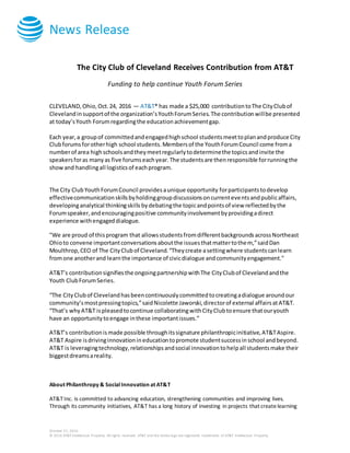 News Release
October 21, 2016
© 2016 AT&T Intellectual Property. All rights reserved. AT&T and the Globe logo are registered trademarks of AT&T Intellectual Property.
The City Club of Cleveland Receives Contribution from AT&T
Funding to help continue Youth Forum Series
CLEVELAND, Ohio, Oct.24, 2016 — AT&T* has made a $25,000 contributiontoThe CityClubof
Clevelandinsupportof the organization’sYouthForumSeries.The contributionwillbe presented
at today’sYouth Forumregardingthe educationachievementgap.
Each year,a groupof committedandengagedhighschool studentsmeettoplanandproduce City
Clubforumsforotherhigh school students.Membersof the YouthForumCouncil come froma
numberof area highschoolsandtheymeetregularlytodeterminethe topicsandinvite the
speakersforas manyas five forumseachyear.The studentsare thenresponsible forrunningthe
showand handlingall logisticsof eachprogram.
The City ClubYouthForumCouncil providesaunique opportunity forparticipantstodevelop
effectivecommunicationskillsbyholdinggroupdiscussionsoncurrenteventsandpublicaffairs,
developinganalytical thinkingskills bydebatingthe topicandpointsof view reflectedbythe
Forumspeaker,andencouragingpositive communityinvolvementbyprovidingadirect
experience withengageddialogue.
"We are proud of thisprogram that allowsstudentsfromdifferentbackgroundsacrossNortheast
Ohioto convene importantconversationsaboutthe issuesthatmattertothem,”saidDan
Moulthrop,CEO of The CityClubof Cleveland.“Theycreate asettingwhere studentscanlearn
fromone anotherand learnthe importance of civicdialogue andcommunityengagement."
AT&T’s contributionsignifiesthe ongoingpartnershipwithThe CityClubof Clevelandandthe
Youth ClubForumSeries.
“The CityClubof Clevelandhasbeencontinuouslycommittedtocreatingadialogue aroundour
community’smostpressingtopics,”saidNicolette Jaworski,directorof external affairsatAT&T.
“That’s whyAT&T ispleasedtocontinue collaboratingwithCityClubtoensure thatouryouth
have an opportunitytoengage inthese importantissues.”
AT&T’s contributionismade possible throughitssignature philanthropicinitiative,AT&TAspire.
AT&T Aspire isdrivinginnovationineducationtopromote studentsuccessinschool andbeyond.
AT&T is leveragingtechnology,relationshipsandsocial innovationtohelpall studentsmake their
biggestdreamsareality.
About Philanthropy & Social Innovation at AT&T
AT&T Inc. is committed to advancing education, strengthening communities and improving lives.
Through its community initiatives, AT&T has a long history of investing in projects that createlearning
 