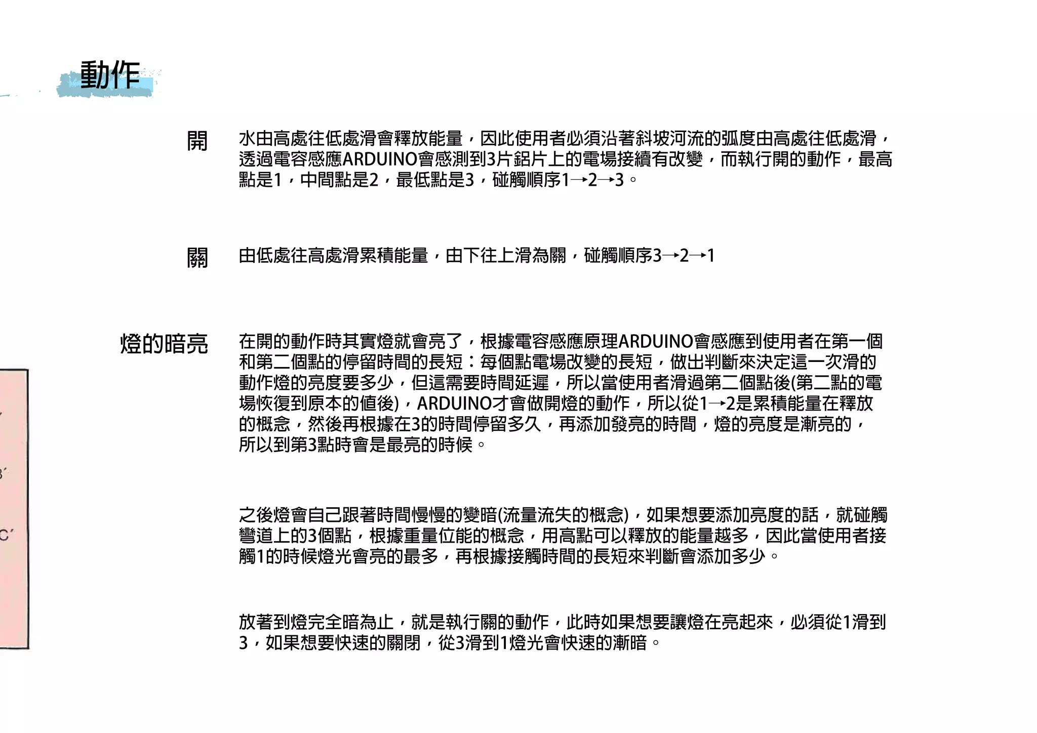 開
關
水由高處往低處滑會釋放能量，因此使用者必須沿著斜坡河流的弧度由高處往低處滑，
透過電容感應ARDUINO會感測到3片鋁片上的電場接續有改變，而執行開的動作，最高
點是1，中間點是2，最低點是3，碰觸順序1→2→3。
由低處往高處滑累積能量，由下往上滑為關，碰觸順序3→2→1
燈的暗亮 在開的動作時其實燈就會亮了，根據電容感應原理ARDUINO會感應到使用者在第一個
和第二個點的停留時間的長短：每個點電場改變的長短，做出判斷來決定這一次滑的
動作燈的亮度要多少，但這需要時間延遲，所以當使用者滑過第二個點後(第二點的電
場恢復到原本的值後)，ARDUINO才會做開燈的動作，所以從1→2是累積能量在釋放
的概念，然後再根據在3的時間停留多久，再添加發亮的時間，燈的亮度是漸亮的，
所以到第3點時會是最亮的時候。
動作
之後燈會自己跟著時間慢慢的變暗(流量流失的概念)，如果想要添加亮度的話，就碰觸
彎道上的3個點，根據重量位能的概念，用高點可以釋放的能量越多，因此當使用者接
觸1的時候燈光會亮的最多，再根據接觸時間的長短來判斷會添加多少。
放著到燈完全暗為止，就是執行關的動作，此時如果想要讓燈在亮起來，必須從1滑到
3，如果想要快速的關閉，從3滑到1燈光會快速的漸暗。
 
