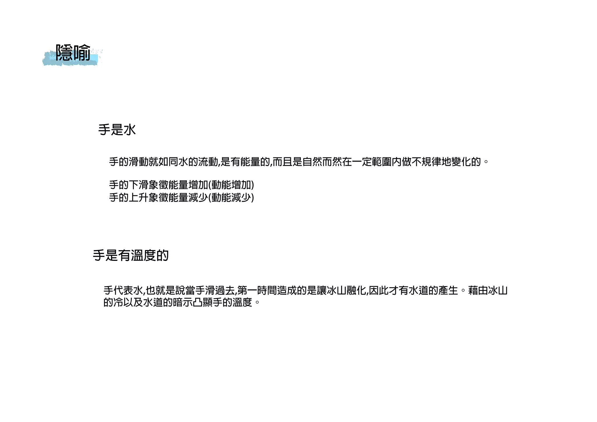 隱喻
手是水
手的滑動就如同水的流動,是有能量的,而且是自然而然在一定範圍內做不規律地變化的。
手的下滑象徵能量增加(動能增加)
手的上升象徵能量減少(動能減少)
手是有溫度的
手代表水,也就是說當手滑過去,第一時間造成的是讓冰山融化,因此才有水道的產生。藉由冰山
的冷以及水道的暗示凸顯手的溫度。
 