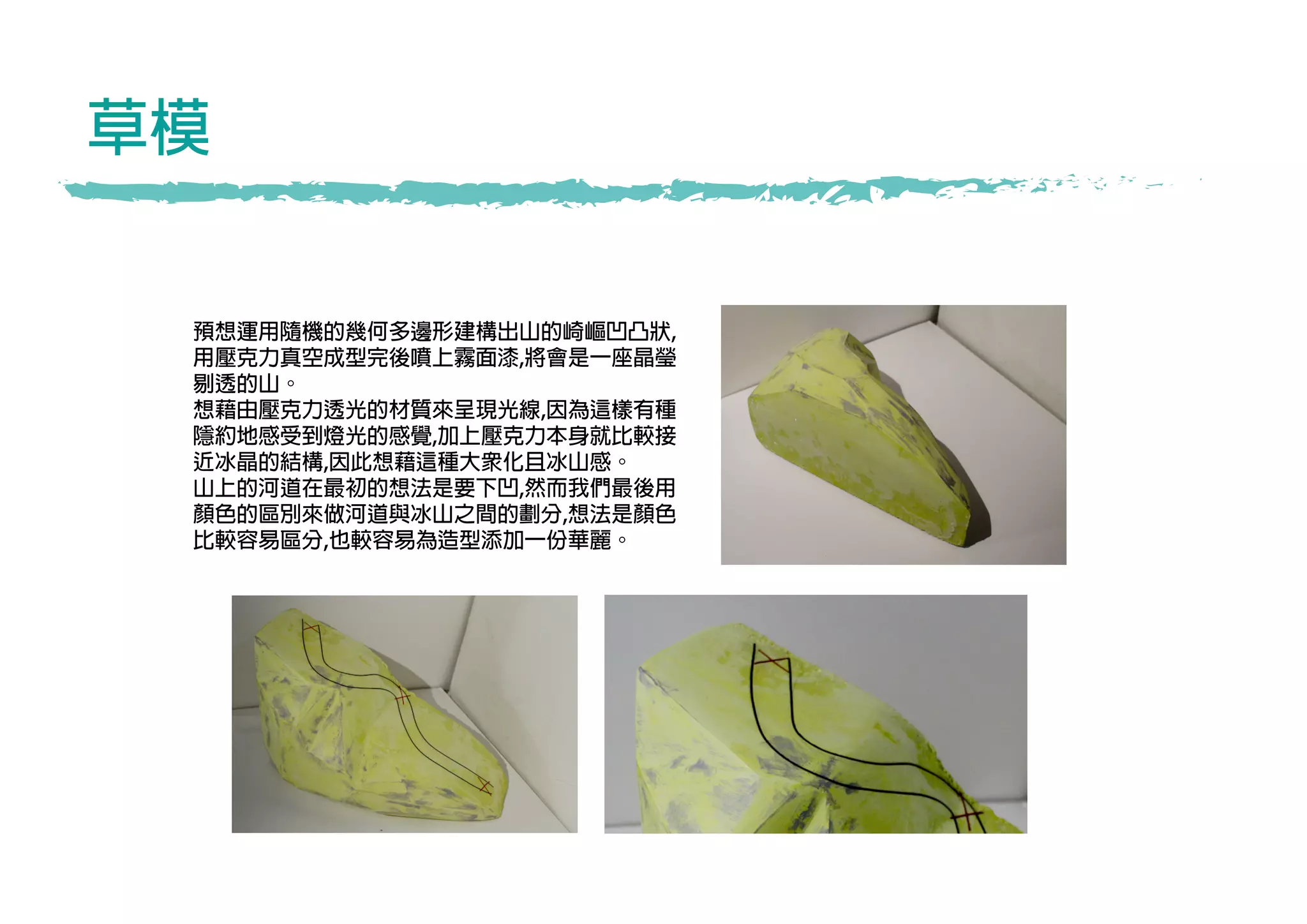 草模
預想運用隨機的幾何多邊形建構出山的崎嶇凹凸狀,
用壓克力真空成型完後噴上霧面漆,將會是一座晶瑩
剔透的山。
想藉由壓克力透光的材質來呈現光線,因為這樣有種
隱約地感受到燈光的感覺,加上壓克力本身就比較接
近冰晶的結構,因此想藉這種大眾化且冰山感。
山上的河道在最初的想法是要下凹,然而我們最後用
顏色的區別來做河道與冰山之間的劃分,想法是顏色
比較容易區分,也較容易為造型添加一份華麗。
 
