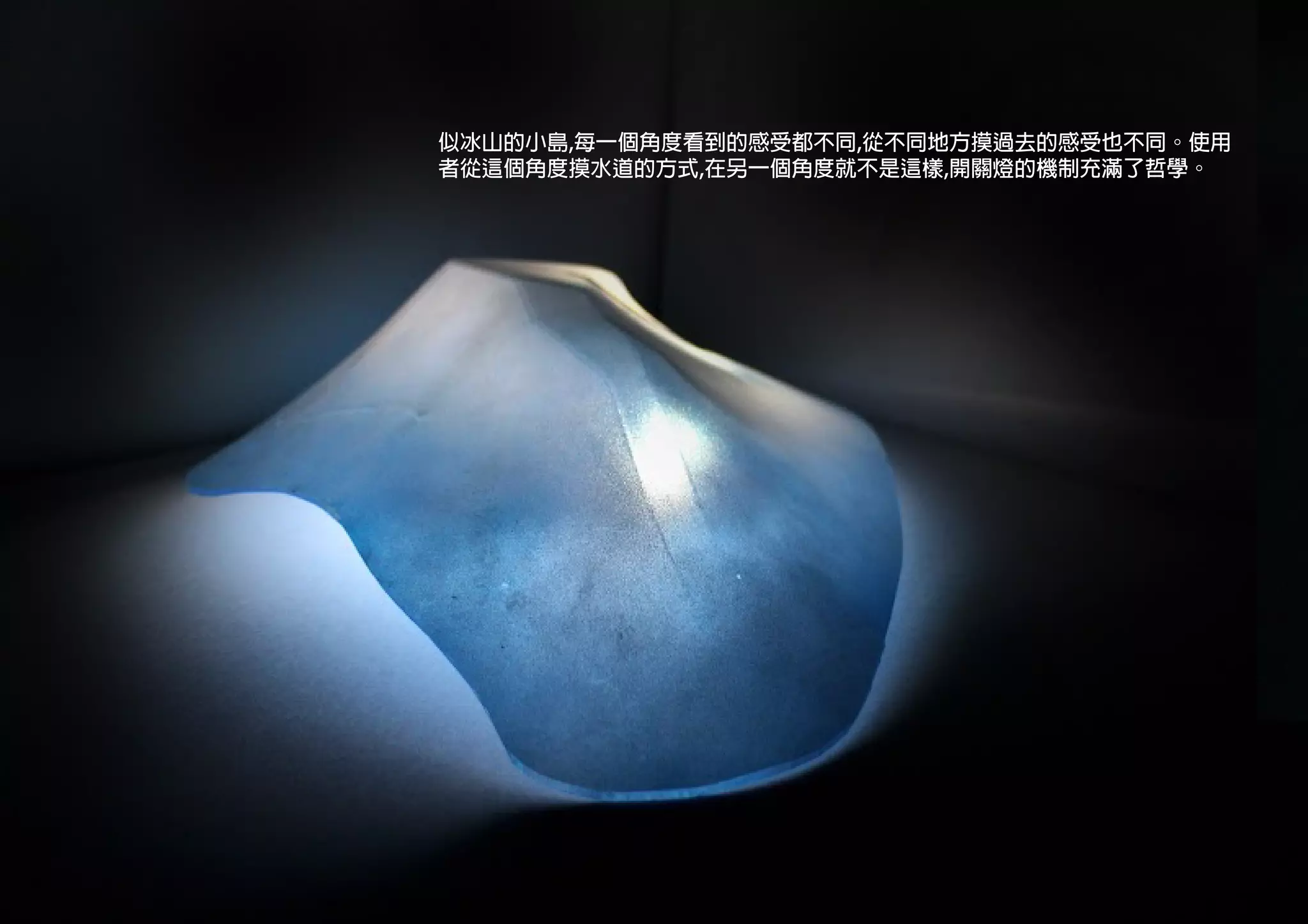 似冰山的小島,每一個角度看到的感受都不同,從不同地方摸過去的感受也不同。使用
者從這個角度摸水道的方式,在另一個角度就不是這樣,開關燈的機制充滿了哲學。
 