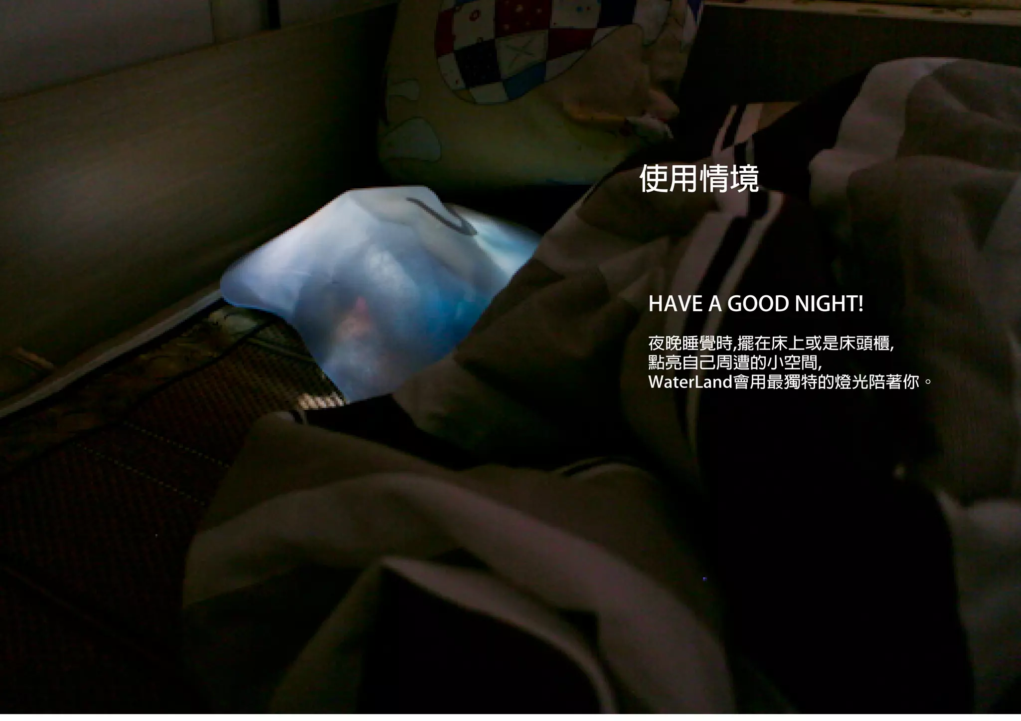 夜晚睡覺時,擺在床上或是床頭櫃,
點亮自己周遭的小空間,
WaterLand會用最獨特的燈光陪著你。
HAVE A GOOD NIGHT!
使用情境
 