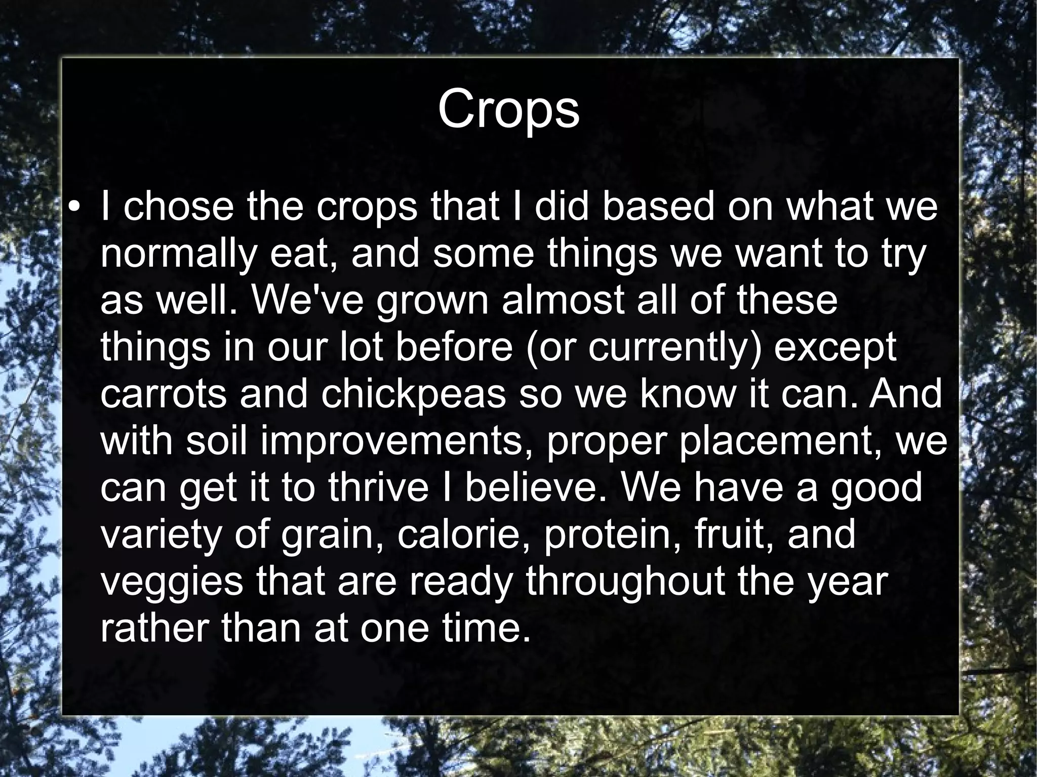 Crops
● I chose the crops that I did based on what we
normally eat, and some things we want to try
as well. We've grown almost all of these
things in our lot before (or currently) except
carrots and chickpeas so we know it can. And
with soil improvements, proper placement, we
can get it to thrive I believe. We have a good
variety of grain, calorie, protein, fruit, and
veggies that are ready throughout the year
rather than at one time.
 