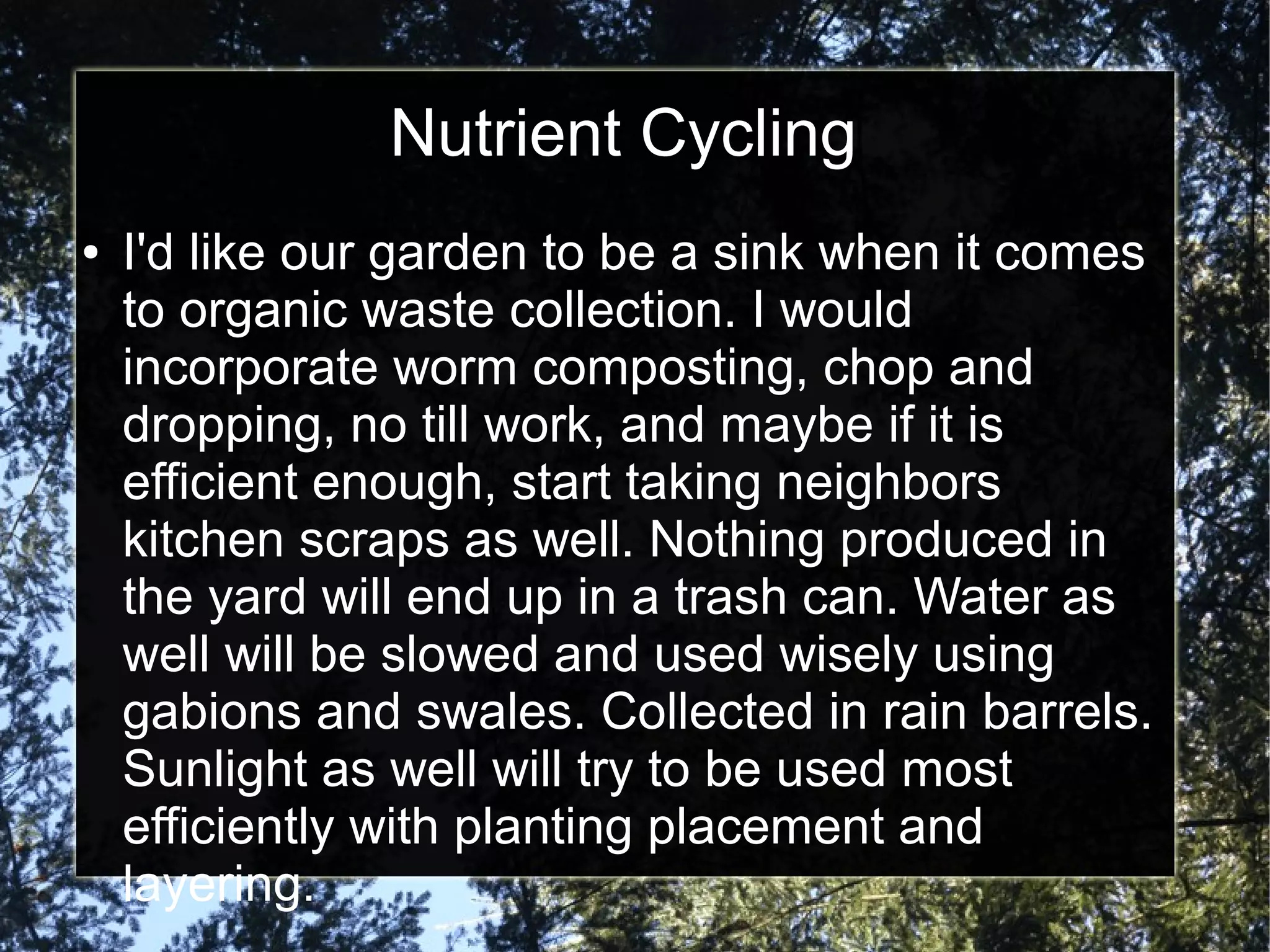 Nutrient Cycling
● I'd like our garden to be a sink when it comes
to organic waste collection. I would
incorporate worm composting, chop and
dropping, no till work, and maybe if it is
efficient enough, start taking neighbors
kitchen scraps as well. Nothing produced in
the yard will end up in a trash can. Water as
well will be slowed and used wisely using
gabions and swales. Collected in rain barrels.
Sunlight as well will try to be used most
efficiently with planting placement and
layering.
 