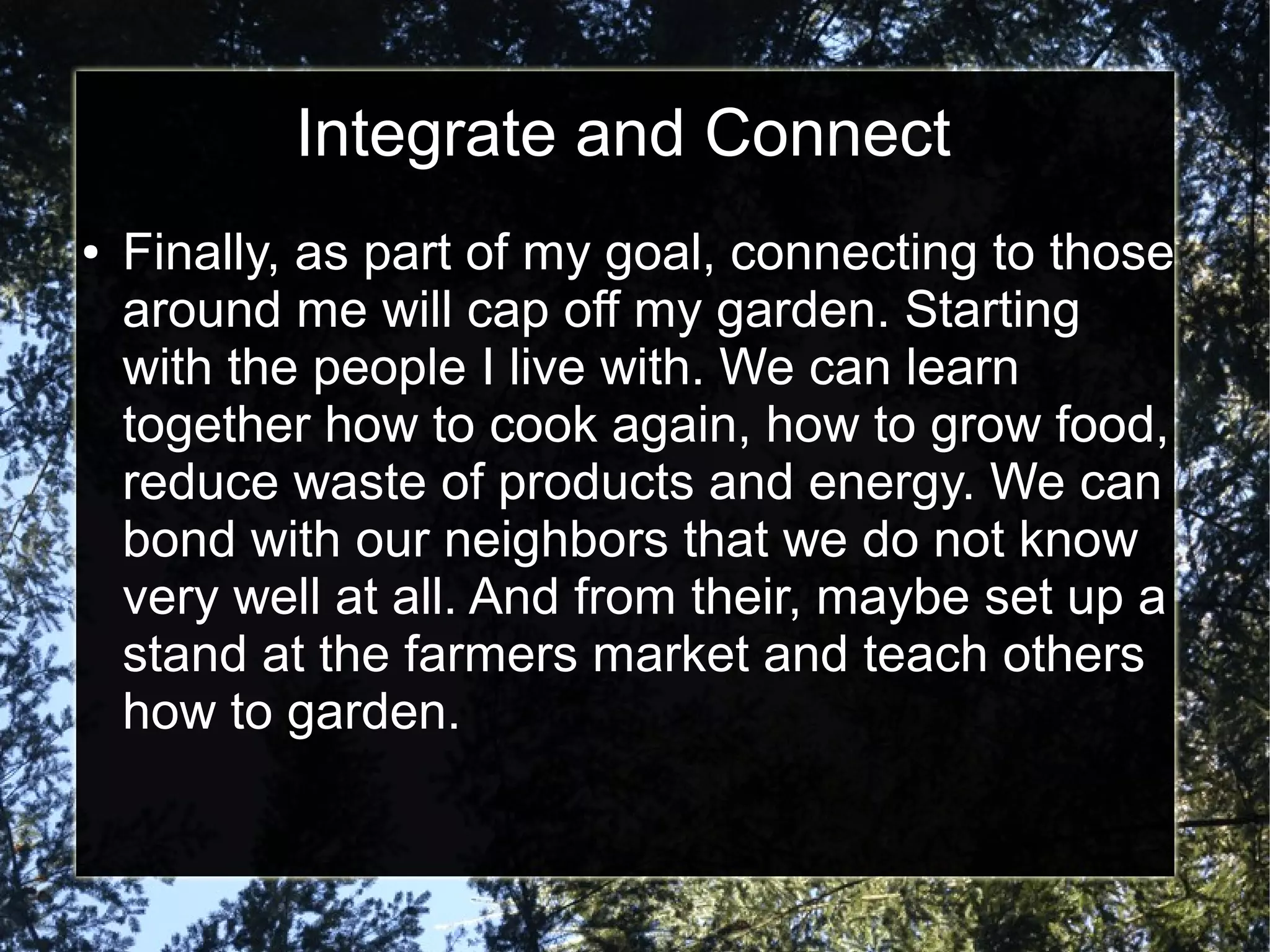 Integrate and Connect
● Finally, as part of my goal, connecting to those
around me will cap off my garden. Starting
with the people I live with. We can learn
together how to cook again, how to grow food,
reduce waste of products and energy. We can
bond with our neighbors that we do not know
very well at all. And from their, maybe set up a
stand at the farmers market and teach others
how to garden.
 