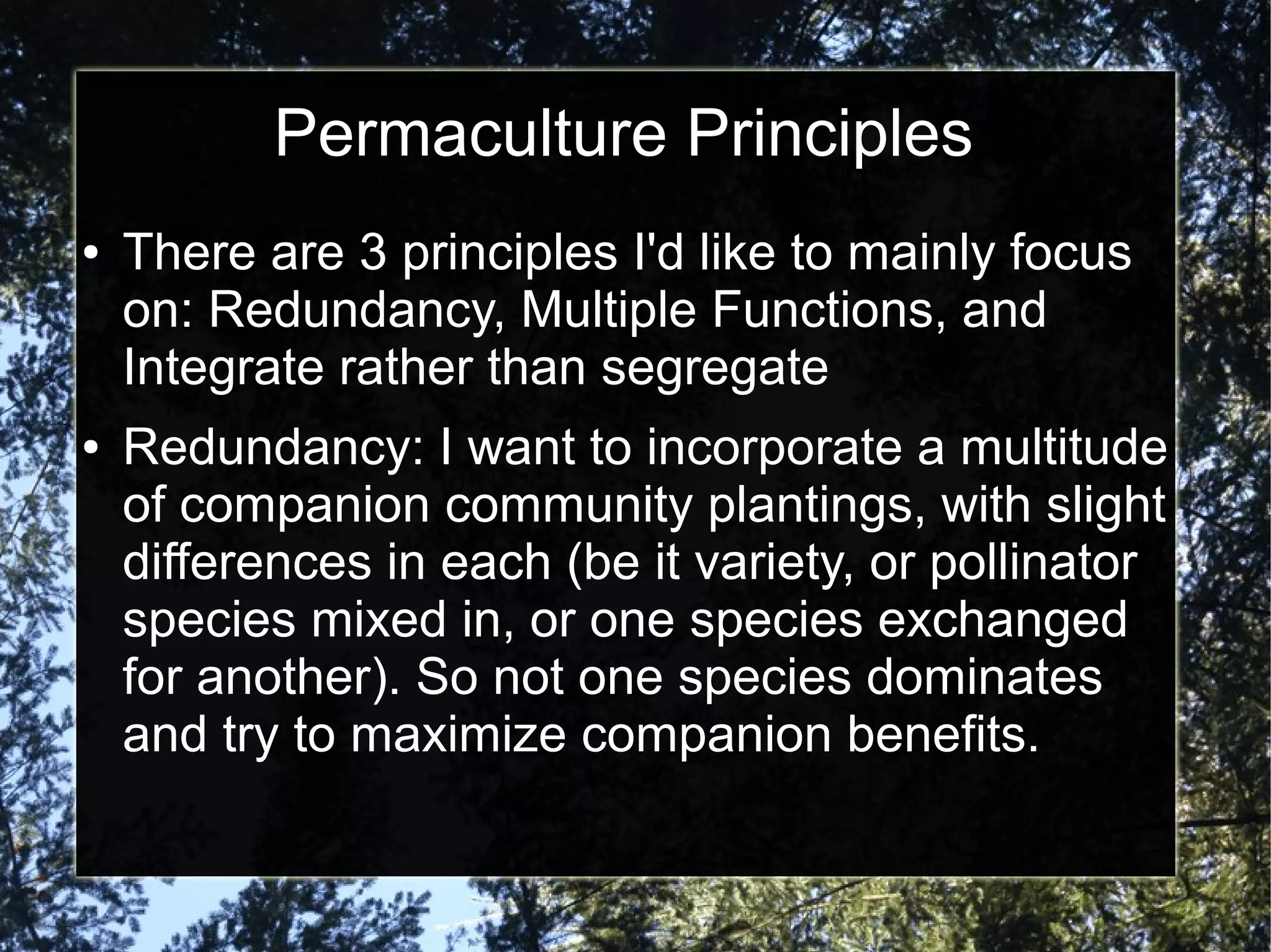 Permaculture Principles
● There are 3 principles I'd like to mainly focus
on: Redundancy, Multiple Functions, and
Integrate rather than segregate
● Redundancy: I want to incorporate a multitude
of companion community plantings, with slight
differences in each (be it variety, or pollinator
species mixed in, or one species exchanged
for another). So not one species dominates
and try to maximize companion benefits.
 