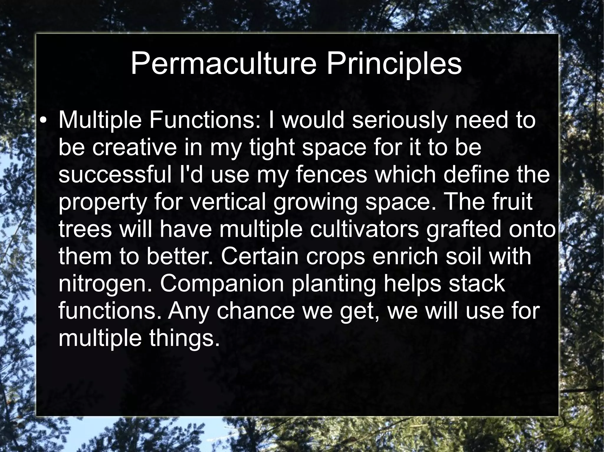 Permaculture Principles
● Multiple Functions: I would seriously need to
be creative in my tight space for it to be
successful I'd use my fences which define the
property for vertical growing space. The fruit
trees will have multiple cultivators grafted onto
them to better. Certain crops enrich soil with
nitrogen. Companion planting helps stack
functions. Any chance we get, we will use for
multiple things.
 