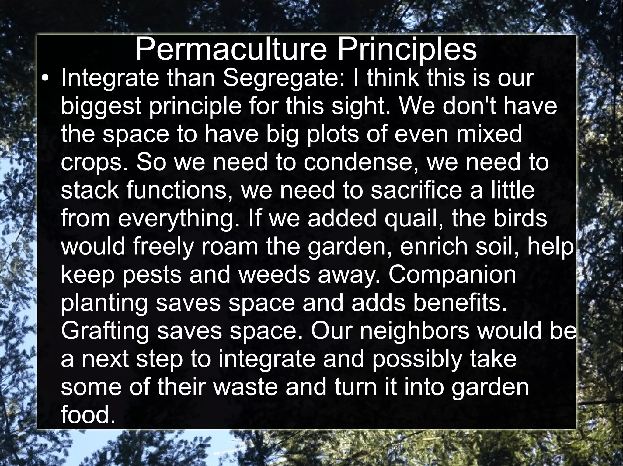 Permaculture Principles
● Integrate than Segregate: I think this is our
biggest principle for this sight. We don't have
the space to have big plots of even mixed
crops. So we need to condense, we need to
stack functions, we need to sacrifice a little
from everything. If we added quail, the birds
would freely roam the garden, enrich soil, help
keep pests and weeds away. Companion
planting saves space and adds benefits.
Grafting saves space. Our neighbors would be
a next step to integrate and possibly take
some of their waste and turn it into garden
food.
 