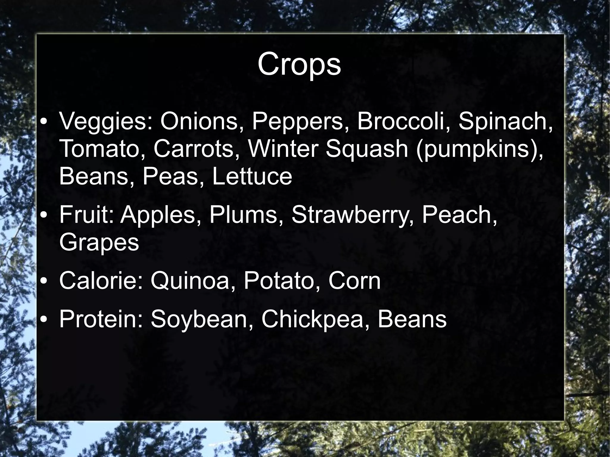 Crops
● Veggies: Onions, Peppers, Broccoli, Spinach,
Tomato, Carrots, Winter Squash (pumpkins),
Beans, Peas, Lettuce
● Fruit: Apples, Plums, Strawberry, Peach,
Grapes
● Calorie: Quinoa, Potato, Corn
● Protein: Soybean, Chickpea, Beans
 