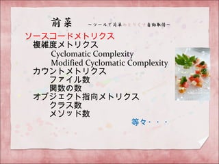 ソースコードメトリクス
　複雑度メトリクス
　　　 Cyclomatic Complexity
　　　 Modified Cyclomatic Complexity
　カウントメトリクス
　　　ファイル数
　　　関数の数
　オブジェクト指向メトリクス
　　　クラス数
　　　メソッド数
　　　　　　　　　　　　　等々・・・
 