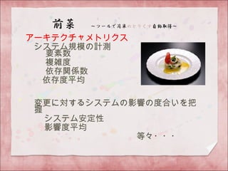 アーキテクチャメトリクス
　システム規模の計測
　 要素数
　　 複雑度
　　 依存関係数
　 依存度平均
　変更に対するシステムの影響の度合いを把
握
　 システム安定性
　 影響度平均 　
　　　　　　　　　　　　　等々・・・
 