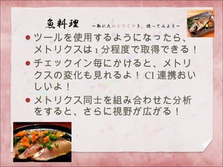 ツールを使用するようになったら、
メトリクスは 1 分程度で取得できる！
チェックイン毎にかけると、メトリ
クスの変化も見れるよ！ CI 連携おい
しいよ！
メトリクス同士を組み合わせた分析
をすると、さらに視野が広がる！
 