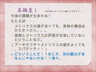 今後の課題が生まれる！
たとえば・・・
　メトリクスの値が良くても、実物の構造は
ひどかったり。。。
　実態とメトリクスの評価が合致していない
ということなど。
（アーキテクチャメトリクスの値がよくても
、スパゲッティ！）
⇒ どういうことだ！？なにか、別の観点があ
るんじゃないかな！？等々。
 