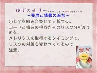 ～発展と情報の追加～
　①と③を組み合わせて分析する。
　コードと構造の視点からのリスク分析がで
きる。
　メトリクスを取得するタイミングで、
　リスクの対策も変わってくるので
　注意。
　
 
