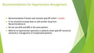  Recommendation 9:Attain and maintain goal BP within 1 month.
 If not attained increase dose or add another drug from
Recommendation 6
 Do not use ACEI and ARB in the same patient.
 Referral to hypertension specialist in patients whom goal BP cannot be
attained or management of complicated patients.
Recommendations for Hypertension Management
 