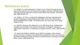 References (cont)
11. Wright JT Jr, Harris-Haywood S, Pressel S, et al. Clinical outcomes by race in
hypertensive patients with and without the metabolic syndrome: Antihypertensive
and Lipid-Lowering Treatment to Prevent Heart Attack Trial (ALLHAT). Arch Intern
Med. 2008;168:207-217.
12. Wright Jr JT, Fine LJ, Lackland DT, Ogedegbe G, Dennison Himmelfarb CR.
Evidence Supporting a Systolic Blood Pressure Goal of Less Than 150 mm Hg in
Patients Aged 60 Years or Older: The Minority View. Ann Intern Med. 2014. [Epub
ahead of print]
13. Dahlöf B, Devereux RB, Kjeldsen SE, et al; LIFE Study Group. Cardiovascular
morbidity and mortality in the Losartan Intervention For Endpoint reduction in
hypertension study (LIFE): a randomised trial against atenolol. Lancet. 2002;359:995-
1003.
14. Poulter NR, Wedel H, Dahlöf B, et al; ASCOT Investigators. Role of blood
pressure and other variables in the differential cardiovascular event rates noted in
the Anglo-Scandinavian Cardiac Outcomes Trial-Blood Pressure Lowering Arm (ASCOT-
BPLA). Lancet. 2005;366:907-913.
 