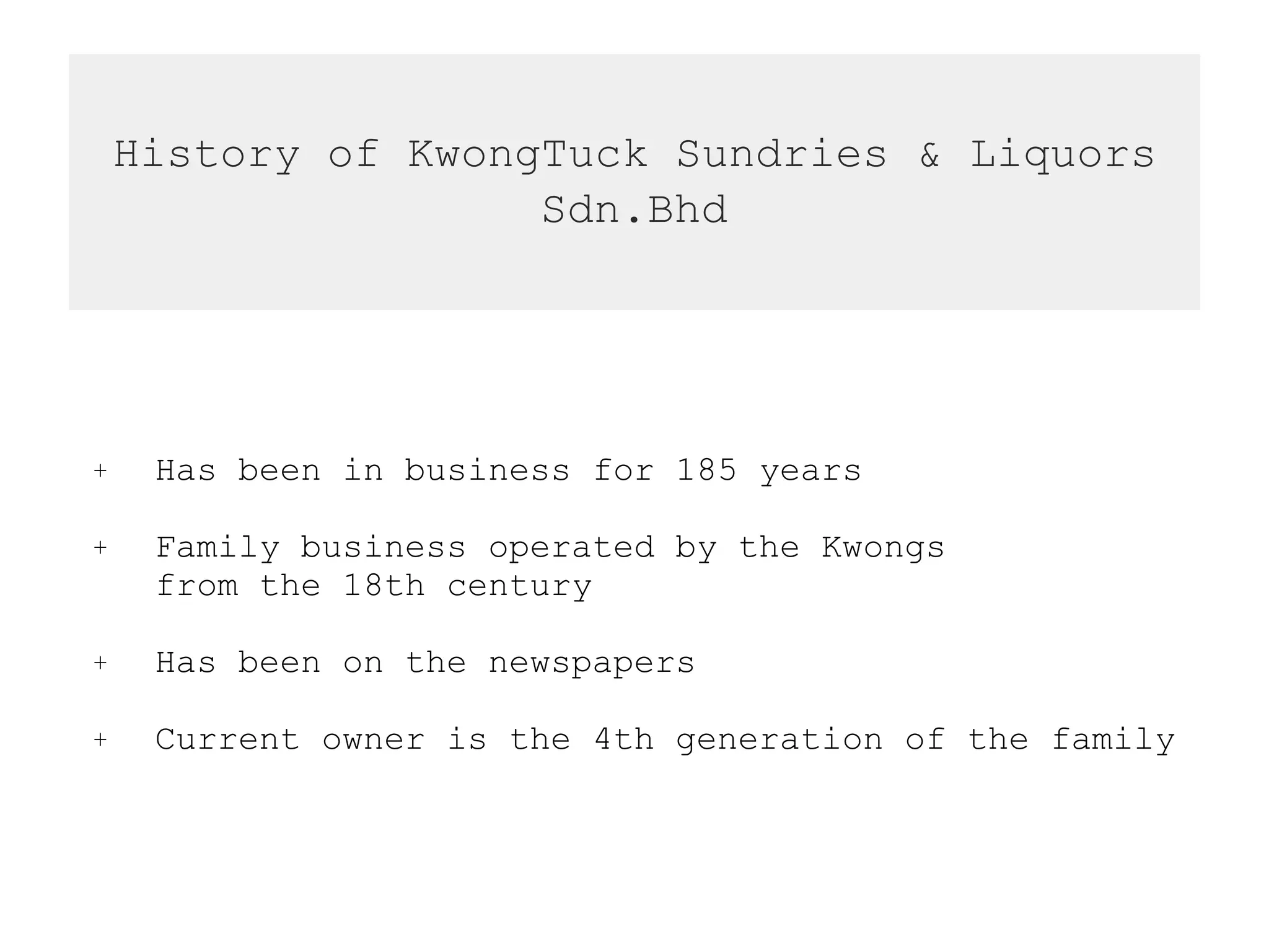 History of KwongTuck Sundries & Liquors
Sdn.Bhd
+ Has been in business for 185 years
+ Family business operated by the Kwongs  
from the 18th century
+ Has been on the newspapers
+ Current owner is the 4th generation of the family
 