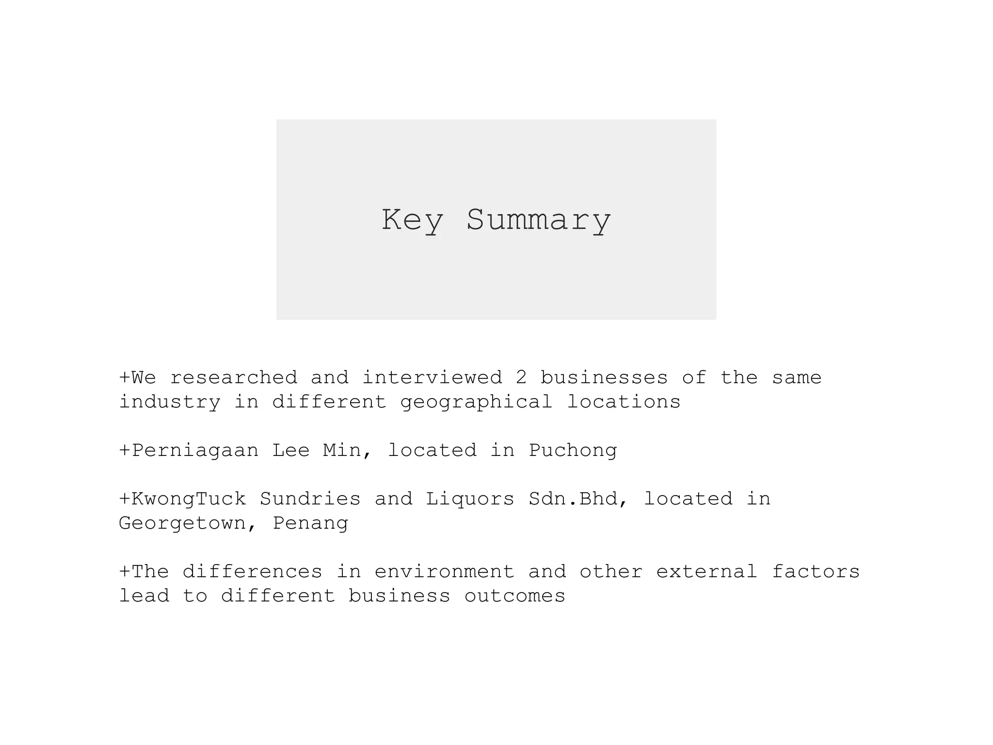 Key Summary
+We researched and interviewed 2 businesses of the same  
industry in different geographical locations  
+Perniagaan Lee Min, located in Puchong
+KwongTuck Sundries and Liquors Sdn.Bhd, located in  
Georgetown, Penang
+The differences in environment and other external factors  
lead to different business outcomes
 