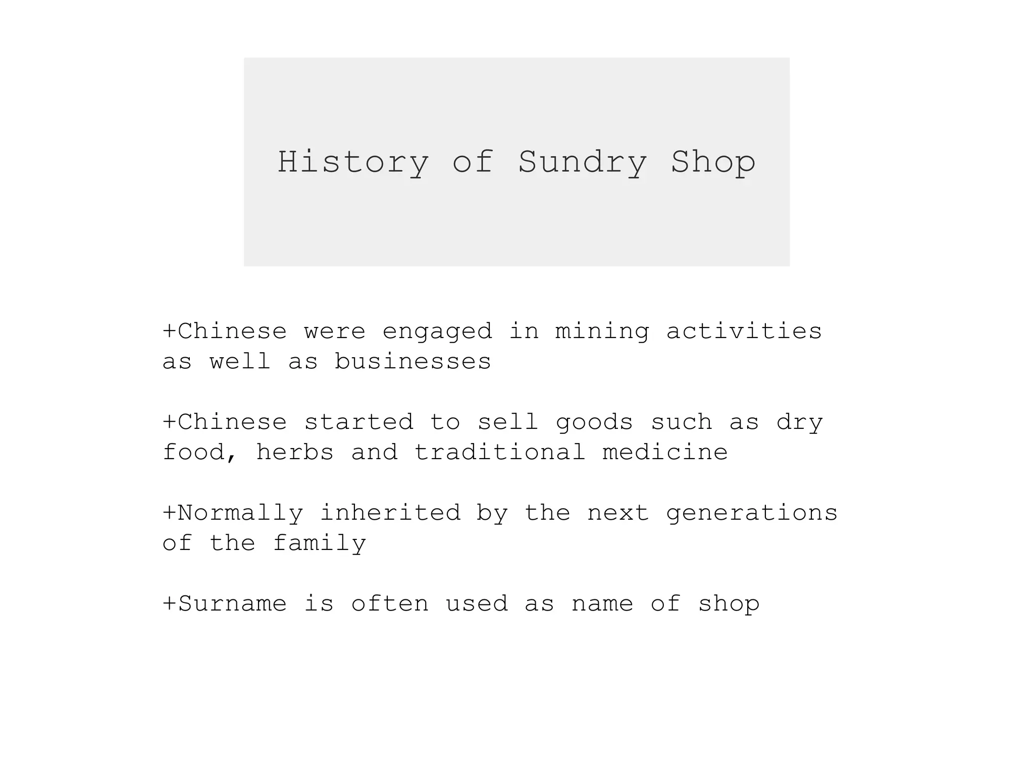 History of Sundry Shop
+Chinese were engaged in mining activities
as well as businesses
+Chinese started to sell goods such as dry
food, herbs and traditional medicine
+Normally inherited by the next generations
of the family
+Surname is often used as name of shop
 