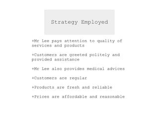 Strategy Employed
+Mr Lee pays attention to quality of
services and products
+Customers are greeted politely and
provided assistance
+Mr Lee also provides medical advices
+Customers are regular
+Products are fresh and reliable
+Prices are affordable and reasonable
 