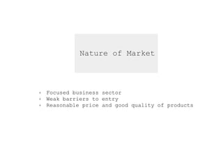 Nature of Market
+ Focused business sector
+ Weak barriers to entry
+ Reasonable price and good quality of products
 