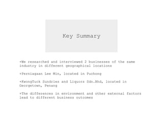 Key Summary
+We researched and interviewed 2 businesses of the same  
industry in different geographical locations  
+Perniagaan Lee Min, located in Puchong
+KwongTuck Sundries and Liquors Sdn.Bhd, located in  
Georgetown, Penang
+The differences in environment and other external factors  
lead to different business outcomes
 