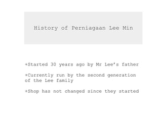History of Perniagaan Lee Min
+Started 30 years ago by Mr Lee’s father
+Currently run by the second generation
of the Lee family
+Shop has not changed since they started
 