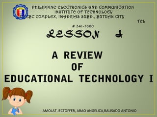 PHILIPPINE ELECTRONICS AND COMMUNICATION
INSTITUTE OF TECHNOLOGY
PECBC COMPLEX, IMADEJAS SUBD., BUTUAN CITY
TEL
# 341-7660
LESSON I
A REVIEW
OF
EDUCATIONAL TECHNOLOGY I
AMOLAT JECTOFFER, ABAO ANGELICA,BALISADO ANTONIO
 