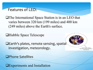 The International Space Station is in an LEO that
varies between 320 km (199 miles) and 400 km
(249 miles) above the Earth's surface.
Hubble Space Telescope
Earth's plates, remote sensing, spatial
investigation, meteorology.
Phone Satellites
Experiments and Installation
Features of LEO:
 