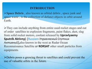 INTRODUCTION
Space Debris , also known as orbital debris , space junk and
space waste , is the collection of defunct objects in orbit around
Earth.
They can include anything from entire used rocket stages and out
of order satellites to explosion fragments, paint flakes, dust, slag
from solid rocket motors, coolant released by Upravlyaemy
Sputnik Aktivnyj (Russian: Управляемый Спутник
Активный),also known in the west as Radar Ocean
Reconnaissance Satellite or RORSAT other small particles from
equipments.
Debris poses a growing threat to satellites and could prevent the
use of valuable orbits in the future.
 