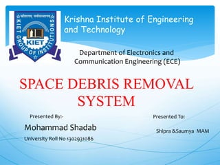 Department of Electronics and
Communication Engineering (ECE)
SPACE DEBRIS REMOVAL
SYSTEM
Krishna Institute of Engineering
and Technology
Mohammad Shadab
University Roll No 1302931086
Presented By:- Presented To:
Shipra &Saumya MAM
 