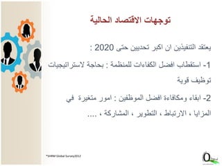 ‫حتى‬ ‫تحديين‬ ‫اكبر‬ ‫ان‬ ‫التنفيذين‬ ‫يعتقد‬2020:
1-‫للمنظمة‬ ‫الكفاءات‬ ‫افضل‬ ‫استقطاب‬:‫الستراتيجيا‬ ‫بحاجة‬‫ت‬
‫قوية‬ ‫توظيف‬
2-‫الموظفين‬ ‫افضل‬ ‫ومكافاءة‬ ‫ابقاء‬:‫في‬ ‫متغيرة‬ ‫امور‬
، ‫المشاركة‬ ، ‫التطوير‬ ، ‫االرتباط‬ ، ‫المزايا‬....
*SHRM Global Survey2012
‫الحالية‬ ‫االقتصاد‬ ‫توجهات‬
 