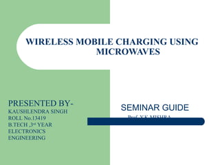 WIRELESS MOBILE CHARGING USING
MICROWAVES
SEMINAR GUIDE
Prof. Y.K MISHRA
PRESENTED BY-
KAUSHLENDRA SINGH
ROLL No.13419
B.TECH ,3rd
YEAR
ELECTRONICS
ENGINEERING
 
