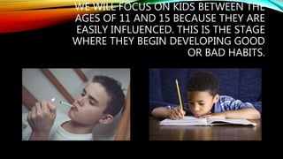 WE WILL FOCUS ON KIDS BETWEEN THE
AGES OF 11 AND 15 BECAUSE THEY ARE
EASILY INFLUENCED. THIS IS THE STAGE
WHERE THEY BEGIN DEVELOPING GOOD
OR BAD HABITS.
 