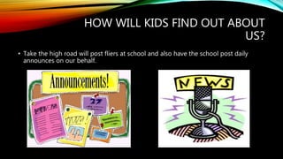 HOW WILL KIDS FIND OUT ABOUT
US?
• Take the high road will post fliers at school and also have the school post daily
announces on our behalf.
 