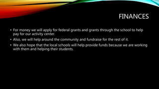 FINANCES
• For money we will apply for federal grants and grants through the school to help
pay for our activity center.
• Also, we will help around the community and fundraise for the rest of it.
• We also hope that the local schools will help provide funds because we are working
with them and helping their students.
 