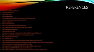 REFERENCES
• www.monmouthcountyparks.com
• www.calhounschools.org
• https://www.rit.edu
• http://uanews.ua.edu
• http://blogs.sxu.edu/2014/01/surviving-sxu-diner-food/sandwhiches/
• http://www.laceyplacey.com/lemonade-stand-fun/
• http://www.devry.edu
• http://www.amazon.com/
• http://school.phillipmartin.info/good_grades.htm
• http://www.instructables.com/id/How-To-Get-Good-Grades-1/
• http://www.davisenterprise.com
• http://www.dailymail.co.uk
• http://www.centralsussex.ac.uk/Adults/Short%20and%20Professional%20Courses
• http://www.privatehealth.co.uk/doctors-and-health-professionals/
• http://www.childrensdefense.org
• http://www.miphnj.org
• http://theodysseyonline.com/columbia-college/7-safety-hazards-avoid-cool/161756
• http://www.scholastic.com/parents/resources/article/getting-organized/8-ways-to-clean-messy-homework
• https://www.ymcasuncoast.org/11-programs/100-flag-football
• http://ageless-fitness.com/2014/05/19/4th-5th-6th-grade-3-3-basketball-league/
• http://oaspta.com/2016/01/07/school-announcement-board/
• http://all4ed.org/afternoon-announcements-sidwell-school-does-not-employ-armed-guards/
 