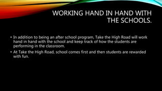 WORKING HAND IN HAND WITH
THE SCHOOLS.
• In addition to being an after school program, Take the High Road will work
hand in hand with the school and keep track of how the students are
performing in the classroom.
• At Take the High Road, school comes first and then students are rewarded
with fun.
 