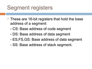 Segment registers
 These are 16-bit registers that hold the base
address of a segment:
- CS: Base address of code segment
- DS: Base address of data segment
- ES,FS,GS: Base address of data segment
- SS: Base address of stack segment.
 