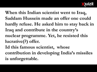 When this Indian scientist went to Iraq,
Saddam Hussein made an offer one could
hardly refuse. He asked him to stay back in
Iraq and contribute in the country’s
nuclear programme. Yet, he resisted this
lucrative(?) offer.
Id this famous scientist, whose
contribution in developing India’s missiles
is unforgettable.
 