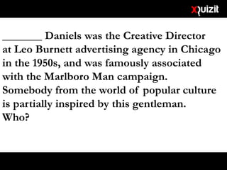 _______ Daniels was the Creative Director
at Leo Burnett advertising agency in Chicago
in the 1950s, and was famously associated
with the Marlboro Man campaign.
Somebody from the world of popular culture
is partially inspired by this gentleman.
Who?
 