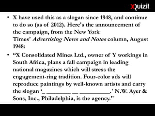 • X have used this as a slogan since 1948, and continue
to do so (as of 2012). Here's the announcement of
the campaign, from the New York
Times' Advertising News and Notes column, August
1948:
• “X Consolidated Mines Ltd., owner of Y workings in
South Africa, plans a fall campaign in leading
national magazines which will stress the
engagement-ring tradition. Four-color ads will
reproduce paintings by well-known artists and carry
the slogan ‘_ ________ __ __________.' N.W. Ayer &
Sons, Inc., Philadelphia, is the agency."
 