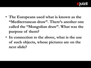 • The Europeans used what is known as the
“Mediterranean draw”. There’s another one
called the “Mongolian draw”. What was the
purpose of them?
• In connection to the above, what is the use
of such objects, whose pictures are on the
next slide?
 