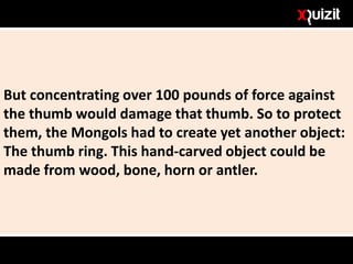 But concentrating over 100 pounds of force against
the thumb would damage that thumb. So to protect
them, the Mongols had to create yet another object:
The thumb ring. This hand-carved object could be
made from wood, bone, horn or antler.
 