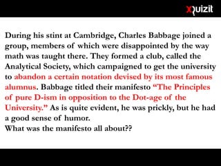 During his stint at Cambridge, Charles Babbage joined a
group, members of which were disappointed by the way
math was taught there. They formed a club, called the
Analytical Society, which campaigned to get the university
to abandon a certain notation devised by its most famous
alumnus. Babbage titled their manifesto “The Principles
of pure D-ism in opposition to the Dot-age of the
University.” As is quite evident, he was prickly, but he had
a good sense of humor.
What was the manifesto all about??
 